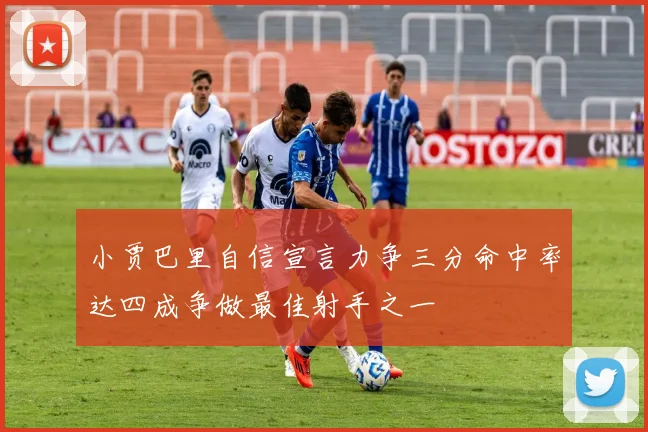 小贾巴里自信宣言力争三分命中率达四成争做最佳射手之一