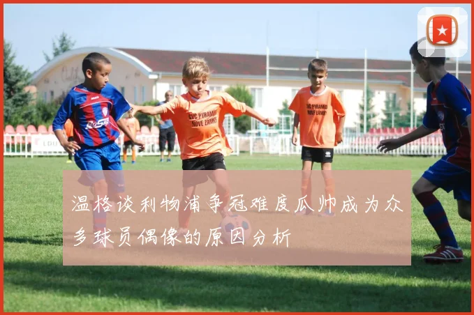 温格谈利物浦争冠难度瓜帅成为众多球员偶像的原因分析