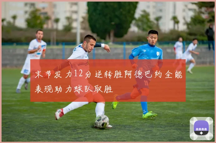 末节发力12分逆转胜阿德巴约全能表现助力球队取胜
