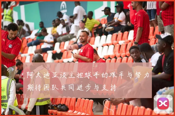 阿夫迪亚谈主控球手的艰辛与努力期待团队共同进步与支持