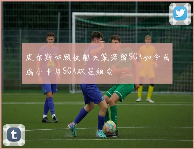 皮尔斯回顾快船决策若留SGA如今或成小卡与SGA双星组合