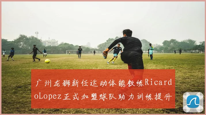 广州龙狮新任运动体能教练RicardoLopez正式加盟球队助力训练提升