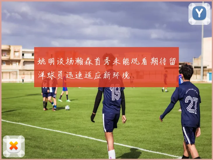 姚明谈杨瀚森首秀未能观看期待留洋球员迅速适应新环境
