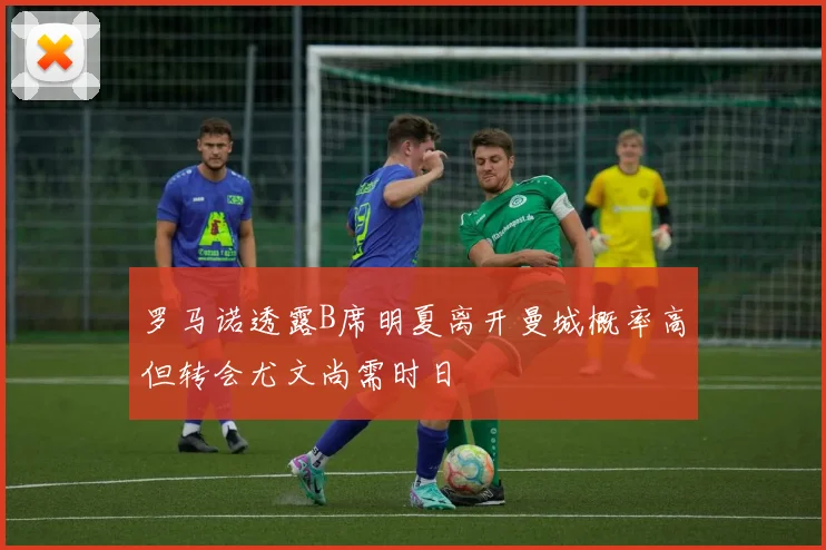 罗马诺透露B席明夏离开曼城概率高但转会尤文尚需时日