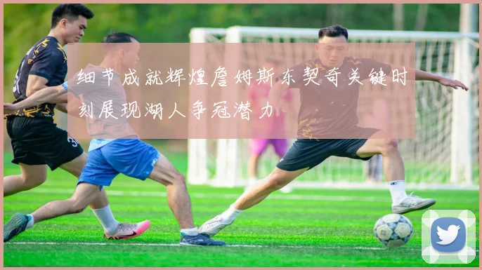 细节成就辉煌詹姆斯东契奇关键时刻展现湖人争冠潜力