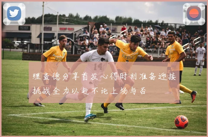 理查德分享首发心得时刻准备迎接挑战全力以赴不论上场与否