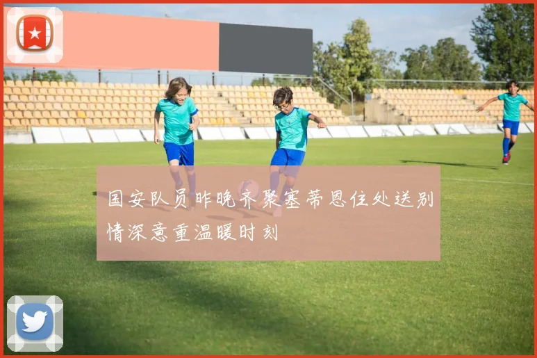 国安队员昨晚齐聚塞蒂恩住处送别情深意重温暖时刻