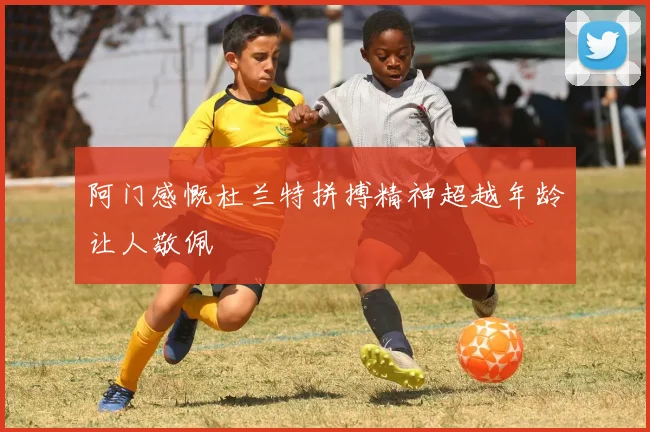 阿门感慨杜兰特拼搏精神超越年龄让人敬佩