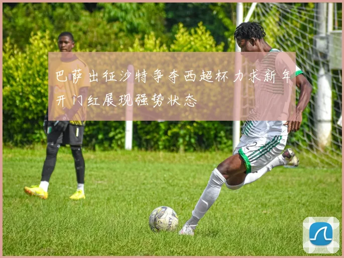 巴萨出征沙特争夺西超杯力求新年开门红展现强势状态
