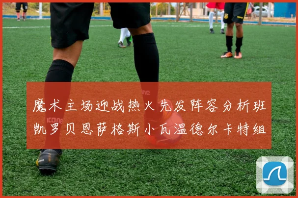 魔术主场迎战热火先发阵容分析班凯罗贝恩萨格斯小瓦温德尔卡特组合展现实力