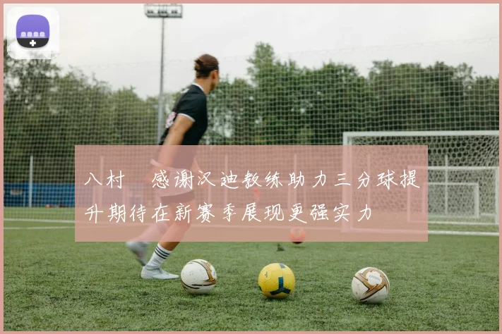 八村塁感谢汉迪教练助力三分球提升期待在新赛季展现更强实力
