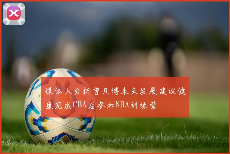 媒体人分析曾凡博未来发展建议健康完成CBA后参加NBA训练营