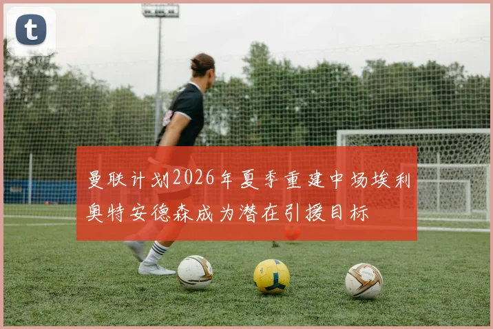 曼联计划2026年夏季重建中场埃利奥特安德森成为潜在引援目标