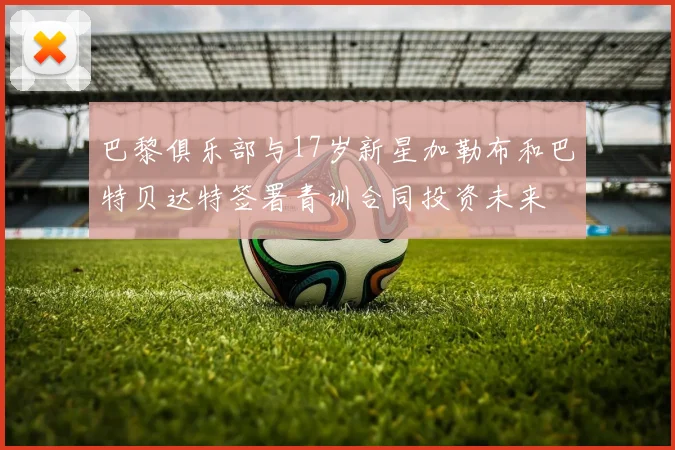 巴黎俱乐部与17岁新星加勒布和巴特贝达特签署青训合同投资未来