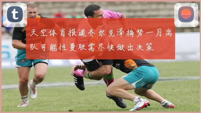 天空体育报道齐尔克泽梅努一月离队可能性曼联需尽快做出决策