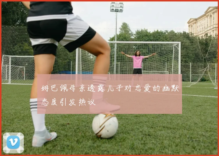 姆巴佩母亲透露儿子对恋爱的幽默态度引发热议