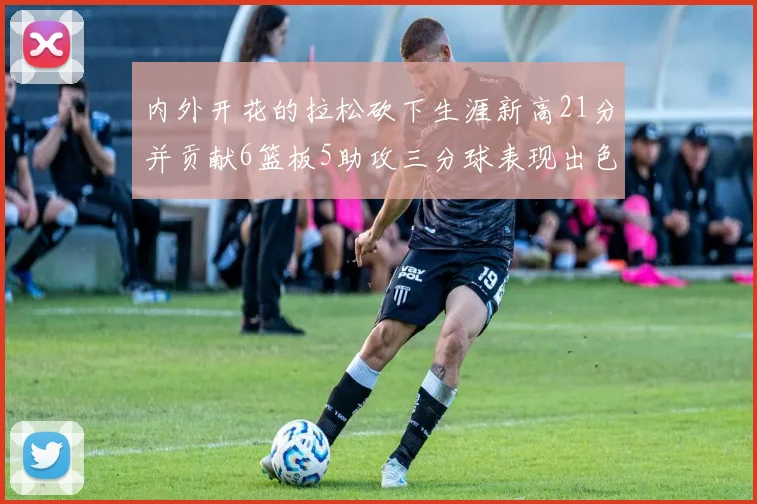 内外开花的拉松砍下生涯新高21分并贡献6篮板5助攻三分球表现出色