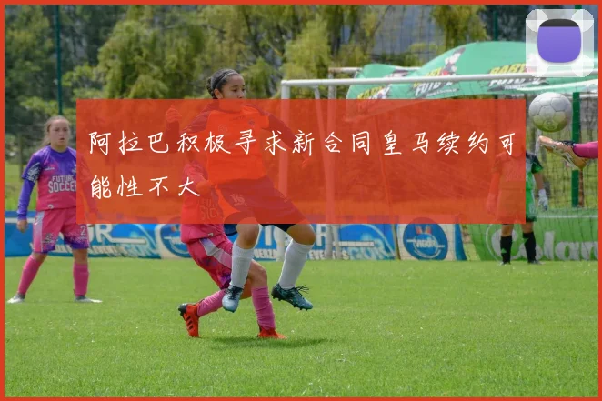 阿拉巴积极寻求新合同皇马续约可能性不大