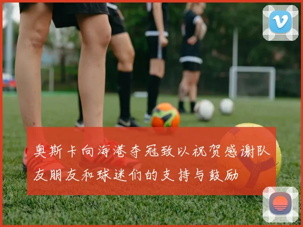 奥斯卡向海港夺冠致以祝贺感谢队友朋友和球迷们的支持与鼓励