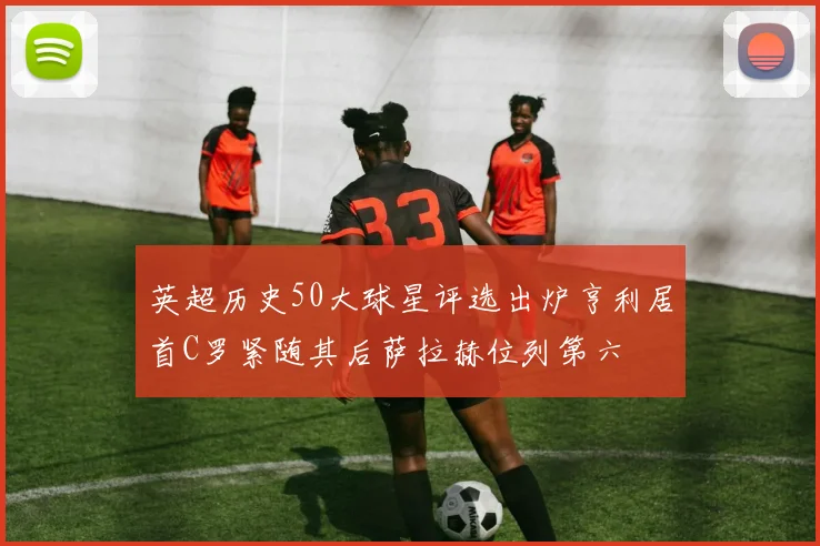 英超历史50大球星评选出炉亨利居首C罗紧随其后萨拉赫位列第六
