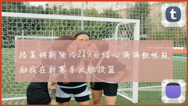 格莱姆斯场均219分信心满满教练鼓励我在新赛季大胆投篮