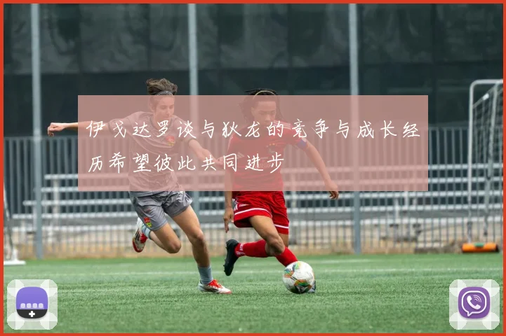 伊戈达罗谈与狄龙的竞争与成长经历希望彼此共同进步