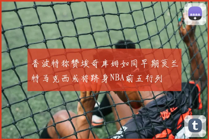 香波特称赞埃奇库姆如同早期莫兰特马克西或将跻身NBA前五行列