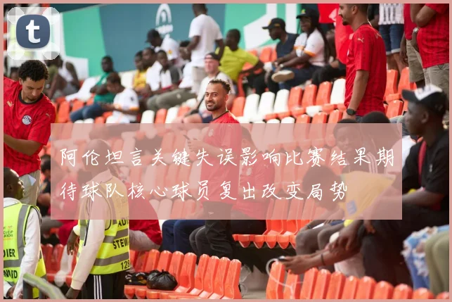阿伦坦言关键失误影响比赛结果期待球队核心球员复出改变局势