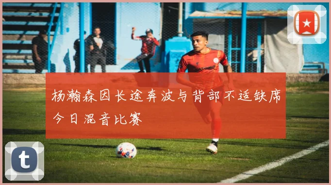 杨瀚森因长途奔波与背部不适缺席今日混音比赛