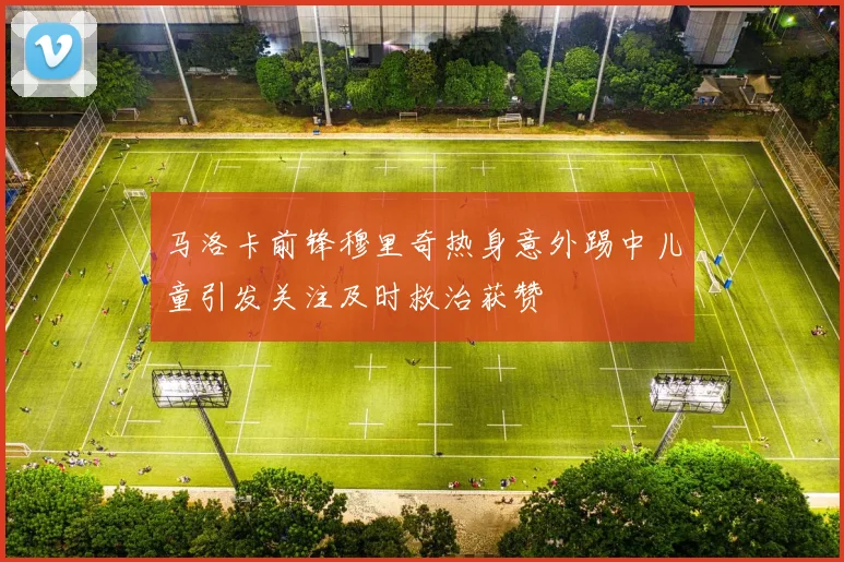 马洛卡前锋穆里奇热身意外踢中儿童引发关注及时救治获赞
