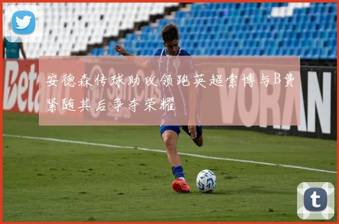 安德森传球助攻领跑英超索博与B费紧随其后争夺荣耀