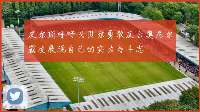 皮尔斯呼吁戈贝尔勇敢反击奥尼尔霸凌展现自己的实力与斗志