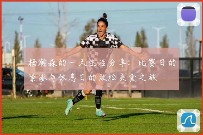 杨瀚森的一天生活分享：比赛日的紧凑与休息日的放松美食之旅