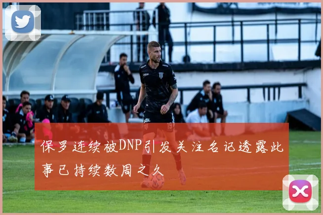 保罗连续被DNP引发关注名记透露此事已持续数周之久