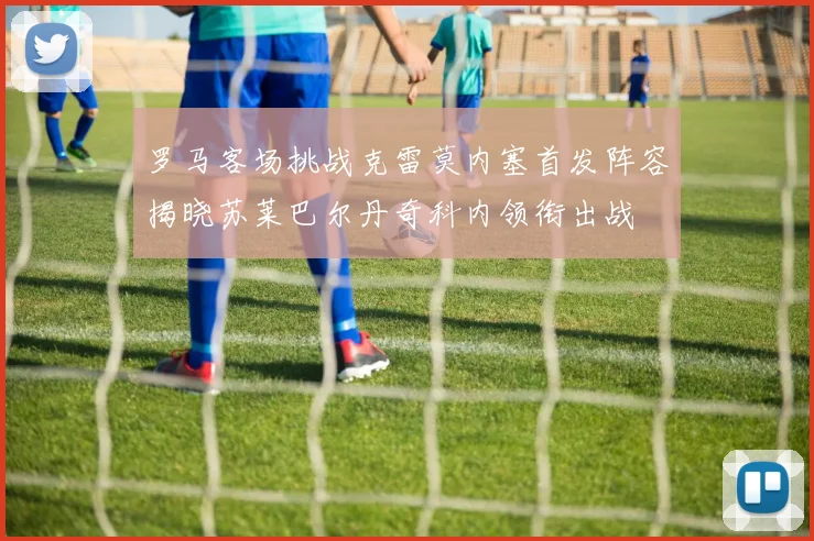 罗马客场挑战克雷莫内塞首发阵容揭晓苏莱巴尔丹奇科内领衔出战