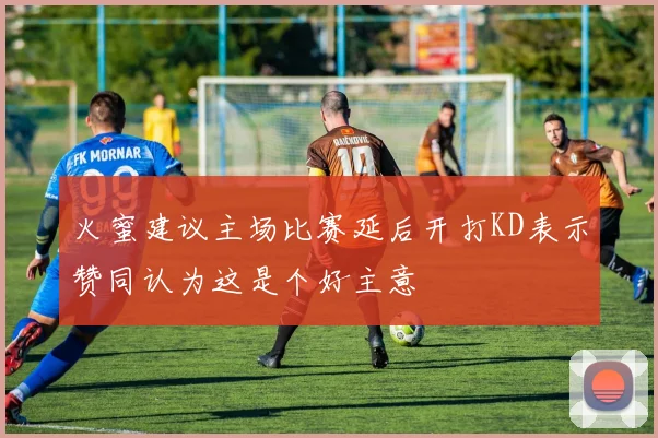 火蜜建议主场比赛延后开打KD表示赞同认为这是个好主意