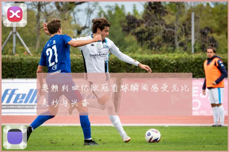 奥赖利回忆欧冠首球瞬间感受无比美妙与兴奋