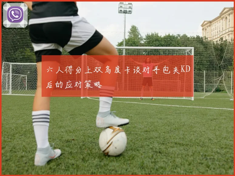 六人得分上双乌度卡谈对手包夹KD后的应对策略