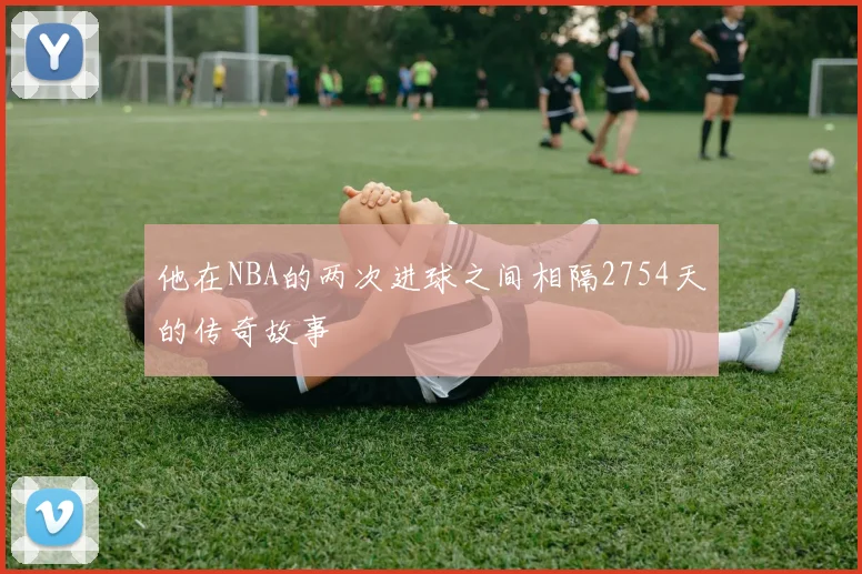 他在NBA的两次进球之间相隔2754天的传奇故事