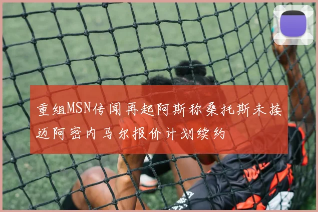 重组MSN传闻再起阿斯称桑托斯未接迈阿密内马尔报价计划续约