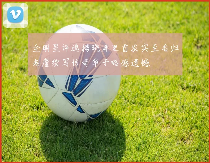 全明星评选揭晓库里首发实至名归老詹续写传奇华子略感遗憾