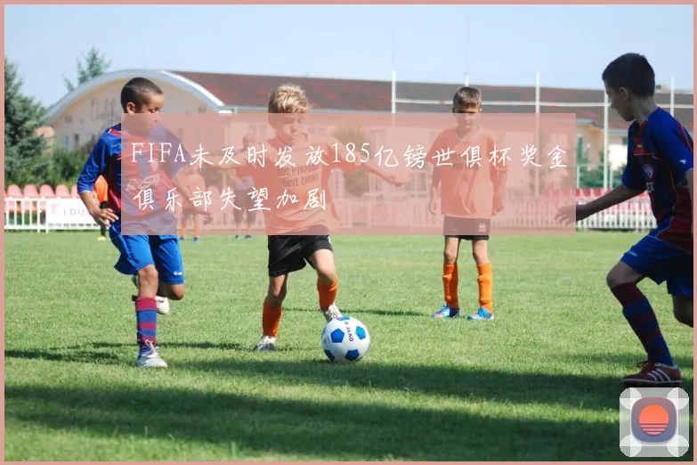 FIFA未及时发放185亿镑世俱杯奖金俱乐部失望加剧