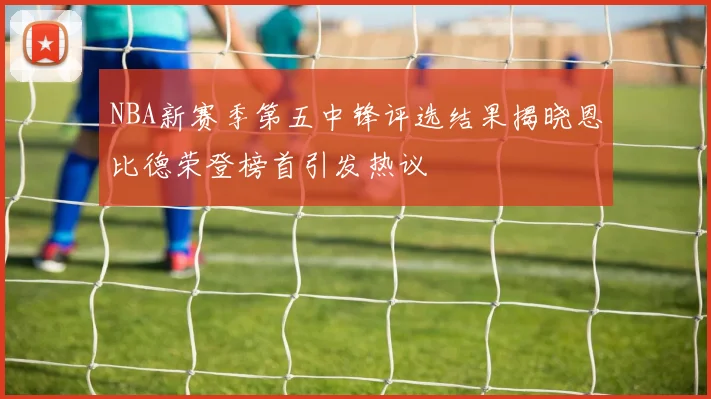 NBA新赛季第五中锋评选结果揭晓恩比德荣登榜首引发热议
