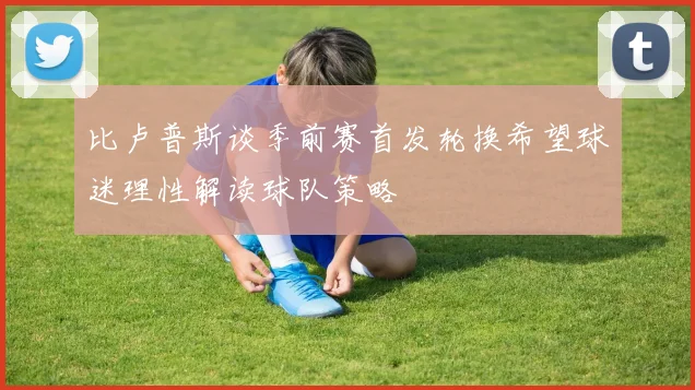 比卢普斯谈季前赛首发轮换希望球迷理性解读球队策略