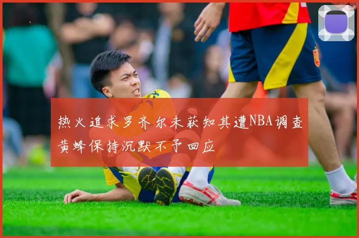 热火追求罗齐尔未获知其遭NBA调查黄蜂保持沉默不予回应
