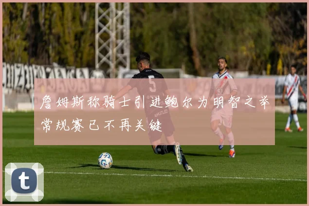 詹姆斯称骑士引进鲍尔为明智之举常规赛已不再关键