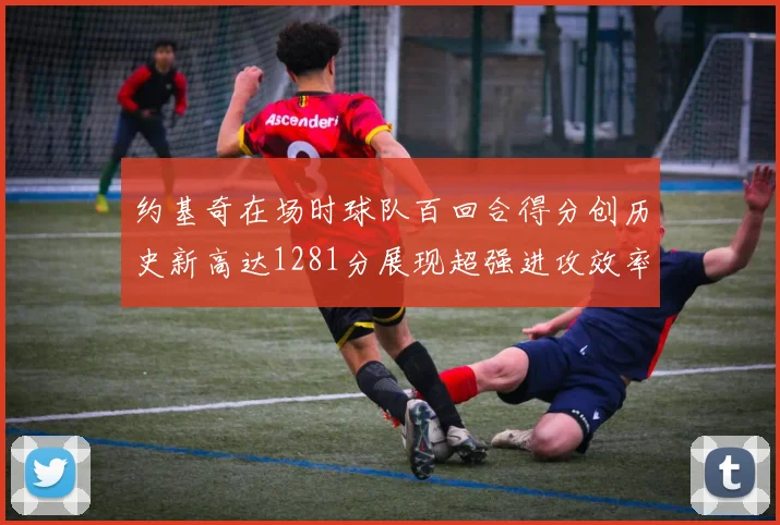 约基奇在场时球队百回合得分创历史新高达1281分展现超强进攻效率