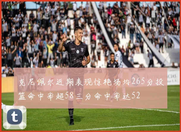 克尼佩尔近期表现惊艳场均265分投篮命中率超58三分命中率达52