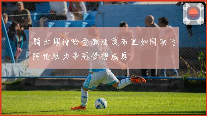 骑士期待哈登激活莫布里如同助飞阿伦助力争冠梦想成真