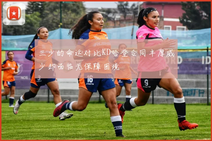三少的命运对比KD哈登合同丰厚威少却面临无保障困境
